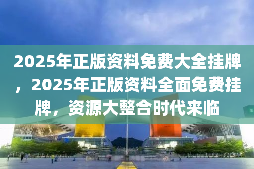 2025年正版资料免费大全挂牌,迈向2025年正版资料免费大全挂牌的未来展望