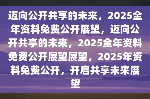 2025正版资料全年免费公开,迈向2025，正版资料全年免费公开，共创知识共享新时代